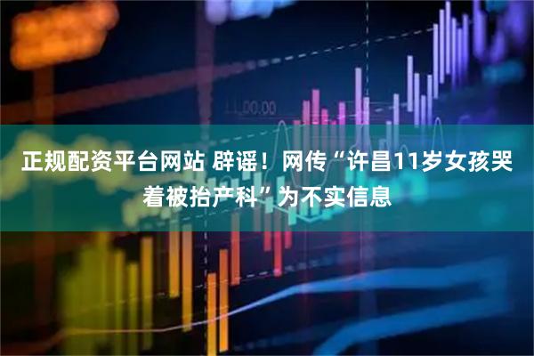 正规配资平台网站 辟谣！网传“许昌11岁女孩哭着被抬产科”为不实信息