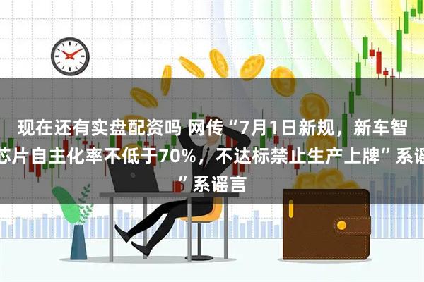 现在还有实盘配资吗 网传“7月1日新规，新车智驾芯片自主化率不低于70%，不达标禁止生产上牌”系谣言