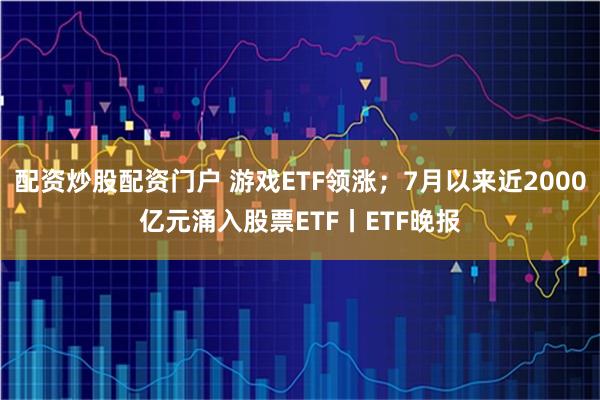 配资炒股配资门户 游戏ETF领涨；7月以来近2000亿元涌入股票ETF丨ETF晚报