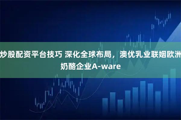 炒股配资平台技巧 深化全球布局，澳优乳业联姻欧洲奶酪企业A-ware