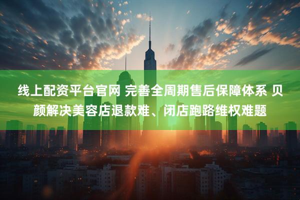 线上配资平台官网 完善全周期售后保障体系 贝颜解决美容店退款难、闭店跑路维权难题
