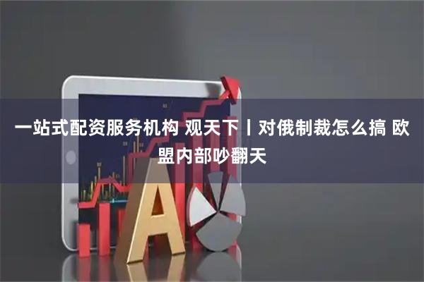 一站式配资服务机构 观天下丨对俄制裁怎么搞 欧盟内部吵翻天