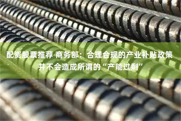 配资股票推荐 商务部：合理合规的产业补贴政策 并不会造成所谓的“产能过剩”