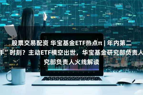 股票交易配资 华宝基金ETF热点π | 年内第二次“胜负手”时刻？主动ETF横空出世，华宝基金研究部负责人火线解读