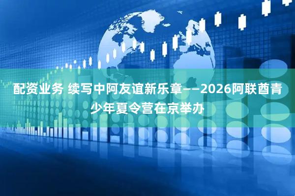 配资业务 续写中阿友谊新乐章——2026阿联酋青少年夏令营在京举办