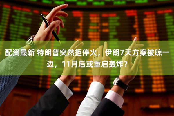 配资最新 特朗普突然拒停火，伊朗7天方案被晾一边，11月后或重启轰炸？